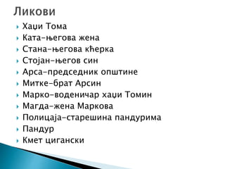  Хаџи Тома
 Ката-његова жена
 Стана-његова кћерка
 Стојан-његов син
 Арса-председник општине
 Митке-брат Арсин
 Марко-воденичар хаџи Томин
 Магда-жена Маркова
 Полицаја-старешина пандурима
 Пандур
 Кмет цигански
 