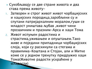  Сукобљавају се две стране живота и два
става према животу-
1. Затворен и строг живот живот чорбаџијских
и хаџијских породица,заробљени су и
спутани патријархалним моралом,гуши се
младост уништава љубав ,живот чини
прозаичним и празним-Арса и хаџи Тома
2. Живот испуњен радостима и
страстима,уживањем и опуштањем.Тако
живе и поједини припадници чорбаџијских
слоја, који су раскинули са стегама и
правилима-Коштана и Стојан, али и Митке
коме се у једном тренутку придружио хаџи
Тома(Животне радости ускраћене у
младости)
 