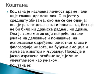  Коштана је насловна личност драме , али
није главни драмски лик. Она јесте у
средишту збивања, око ње се све одвија:
она је разлог дешавања и понашања, без ње
не би било ни драмске радње , ни драме.
Она је само мотив који покреће остале
јунаке на деловање и понашање, на
испољавање одређеног животног става и
филозофије живота, на буђење емоција и
жеље за животом и љубављу. Поседује и
јасно изражене особине које је чине
упечатљивом као јунаком.
 Коштана је:
 
