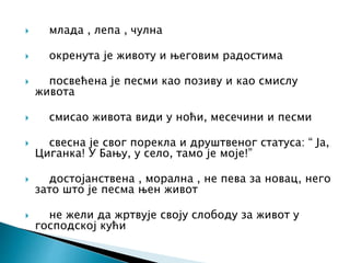  млада , лепа , чулна
 окренута је животу и његовим радостима
 посвећена је песми као позиву и као смислу
живота
 смисао живота види у ноћи, месечини и песми
 свесна је свог порекла и друштвеног статуса: “ Ја,
Циганка! У Бању, у село, тамо је моје!”
 достојанствена , морална , не пева за новац, него
зато што је песма њен живот
 не жели да жртвује своју слободу за живот у
господској кући
 