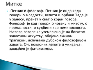  Песник и филозоф. Песник је онда када
говори о младости, лепоти и љубави.Тада је
у заносу, пренет у свет о којем говоре.
Филозоф је кад говори о човеку и животу, о
пролазности, о судбини као неминовности.
Његово говорење утемељено је на богатом
животном искуству, обојено личном
трагиком, испуњено дубоком филозофијом
живота. Он, поклоник лепоте и уживања ,
захваћен је фатализмом.
 