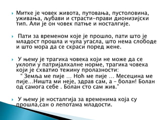  Митке је човек живота, путовања, пустоловина,
уживања, љубави и страсти-прави дионизијски
тип. Али је он човек патње и носталгије.
 Пати за временом које је прошло, пати што је
младост прошла и чула угасла, што нема слободе
и што мора да се скраси поред жене.
 У њему је трагика човека који не може да се
уклопи у патријалхалне норме, трагика човека
који је схватио тежину пролазности:
“ Земља ме пије … Ноћ ме пије … Месецина ме
пије…Ништа ми неје, здрав сам, а – болан! Болан
од самога себе . Болан сто сам жив.”
 У њему је носталгија за временима која су
прошла,сан о лепотама младости.
 