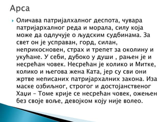  Оличава патријалхалног деспота, чувара
патријархалног реда и морала, силу која
може да одлучује о људским судбинама. За
свет он је усправан, горд, силан,
неприкосновен, страх и трепет за околину и
укућане. У себи, дубоко у души , рањен је и
несрећан човек. Несрећан је колико и Митке,
колико и његова жена Ката, јер су сви они
жртве неписаних патријархалних закона. Иза
маске озбиљног, строгог и достојанственог
Хаџи – Томе крије се несрећан човек, ожењен
без своје воље, девојком коју није волео.
 