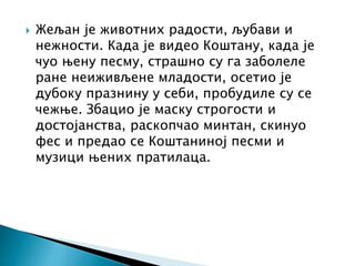  Жељан је животних радости, љубави и
нежности. Када је видео Коштану, када је
чуо њену песму, страшно су га заболеле
ране неиживљене младости, осетио је
дубоку празнину у себи, пробудиле су се
чежње. Збацио је маску строгости и
достојанства, раскопчао минтан, скинуо
фес и предао се Коштаниној песми и
музици њених пратилаца.
 