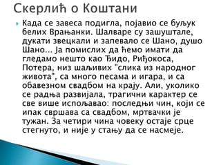  Када се завеса подигла, појавио се буљук
белих Врањанки. Шалваре су зашуштале,
дукати звецкали и запевало се Шано, душо
Шано... Ја помислих да ћемо имати да
гледамо нешто као Ђидо, Риђокоса,
Потера, низ шаљивих "слика из народног
живота", са много песама и игара, и са
обавезном свадбом на крају. Али, уколико
се радња развијала, трагични карактер се
све више испољавао: последњи чин, који се
ипак свршава са свадбом, мртвачки је
тужан. За четири чина човеку остаје срце
стегнуто, и није у стању да се насмеје.
 