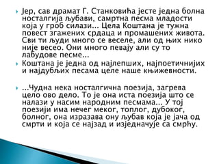  Јер, сав драмат Г. Станковића јесте једна болна
носталгија љубави, самртна песма младости
која у гроб силази... Цела Коштана је тужна
повест згажених срдаца и промашених живота.
Сви ти људи много се веселе, али од њих нико
није весео. Они много певају али су то
лабудове песме...
 Коштана је једна од најлепших, најпоетичнијих
и најдубљих песама целе наше књижевности.
 ...Чудна нека носталгична поезија, загрева
цело ово дело. То је она иста поезија што се
налази у насим народним песмама... У тој
поезији има нечег меког, топлог, дубоког,
болног, она изразава ону љубав која је јача од
смрти и која се најзад и изједначује са смрћу.
 