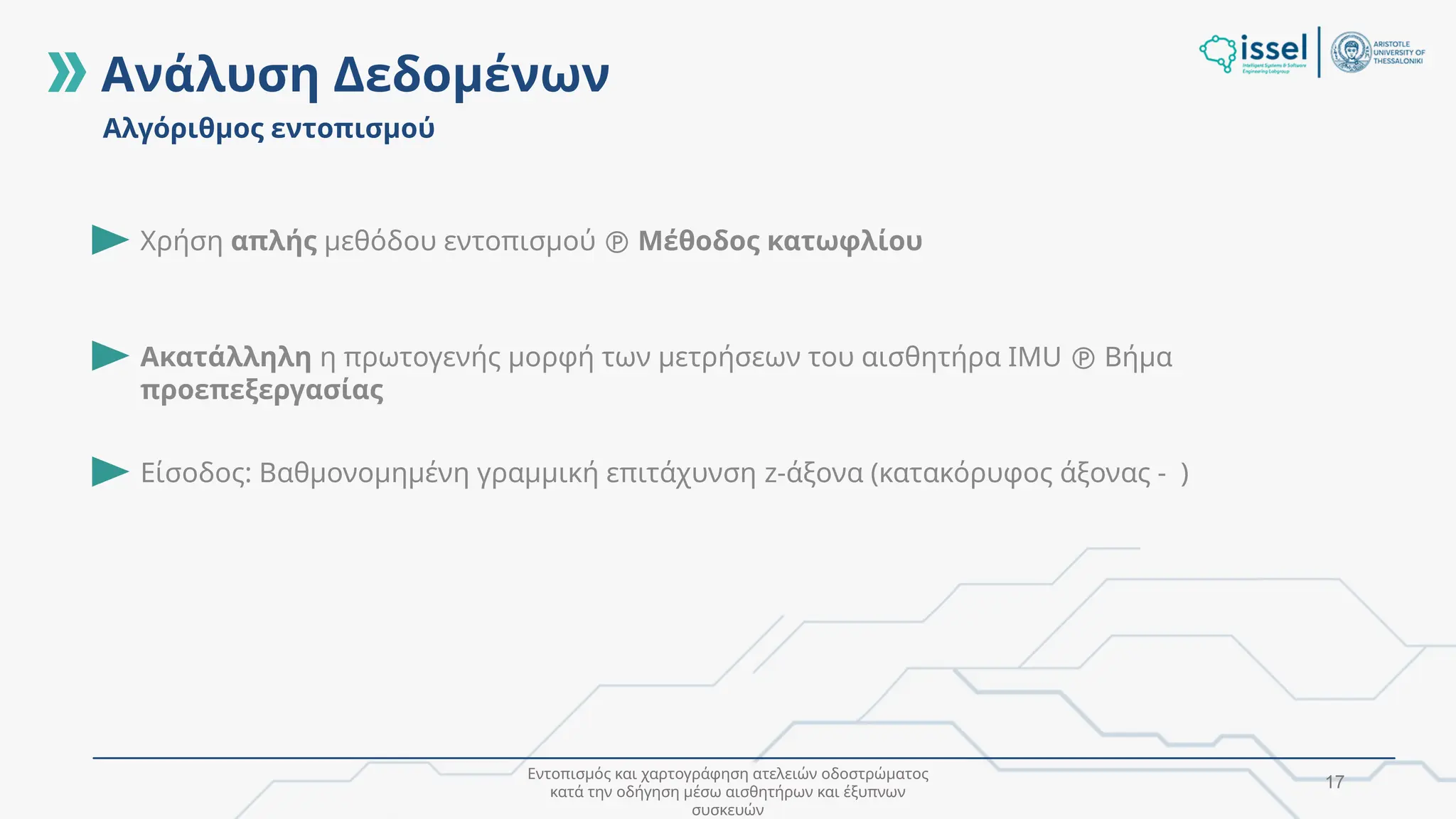 Εντοπισμός και χαρτογράφηση ατελειών οδοστρώματος
κατά την οδήγηση μέσω αισθητήρων και έξυπνων
συσκευών
17
Ανάλυση Δεδομένων
Αλγόριθμος εντοπισμού
Είσοδος: Βαθμονομημένη γραμμική επιτάχυνση z-άξονα (κατακόρυφος άξονας - )
Χρήση απλής μεθόδου εντοπισμού  Μέθοδος κατωφλίου
Ακατάλληλη η πρωτογενής μορφή των μετρήσεων του αισθητήρα IMU  Βήμα
προεπεξεργασίας
 