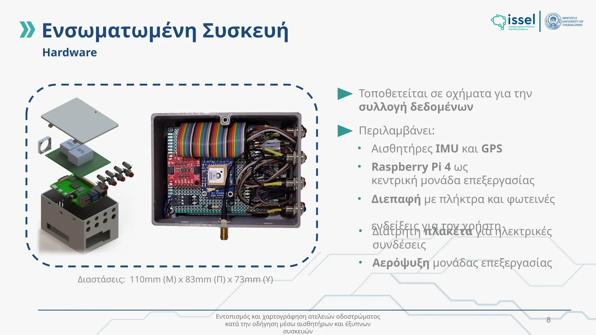 Εντοπισμός και χαρτογράφηση ατελειών οδοστρώματος
κατά την οδήγηση μέσω αισθητήρων και έξυπνων
συσκευών
8
Hardware
Ενσωματωμένη Συσκευή
Τοποθετείται σε οχήματα για την
συλλογή δεδομένων
Περιλαμβάνει:
• Αισθητήρες IMU και GPS
• Raspberry Pi 4 ως
κεντρική μονάδα επεξεργασίας
• Διεπαφή με πλήκτρα και φωτεινές
ενδείξεις για τον χρήστη
Διαστάσεις: 110mm (Μ) x 83mm (Π) x 73mm (Υ)
• Διάτρητη πλακέτα για ηλεκτρικές
συνδέσεις
• Αερόψυξη μονάδας επεξεργασίας
 