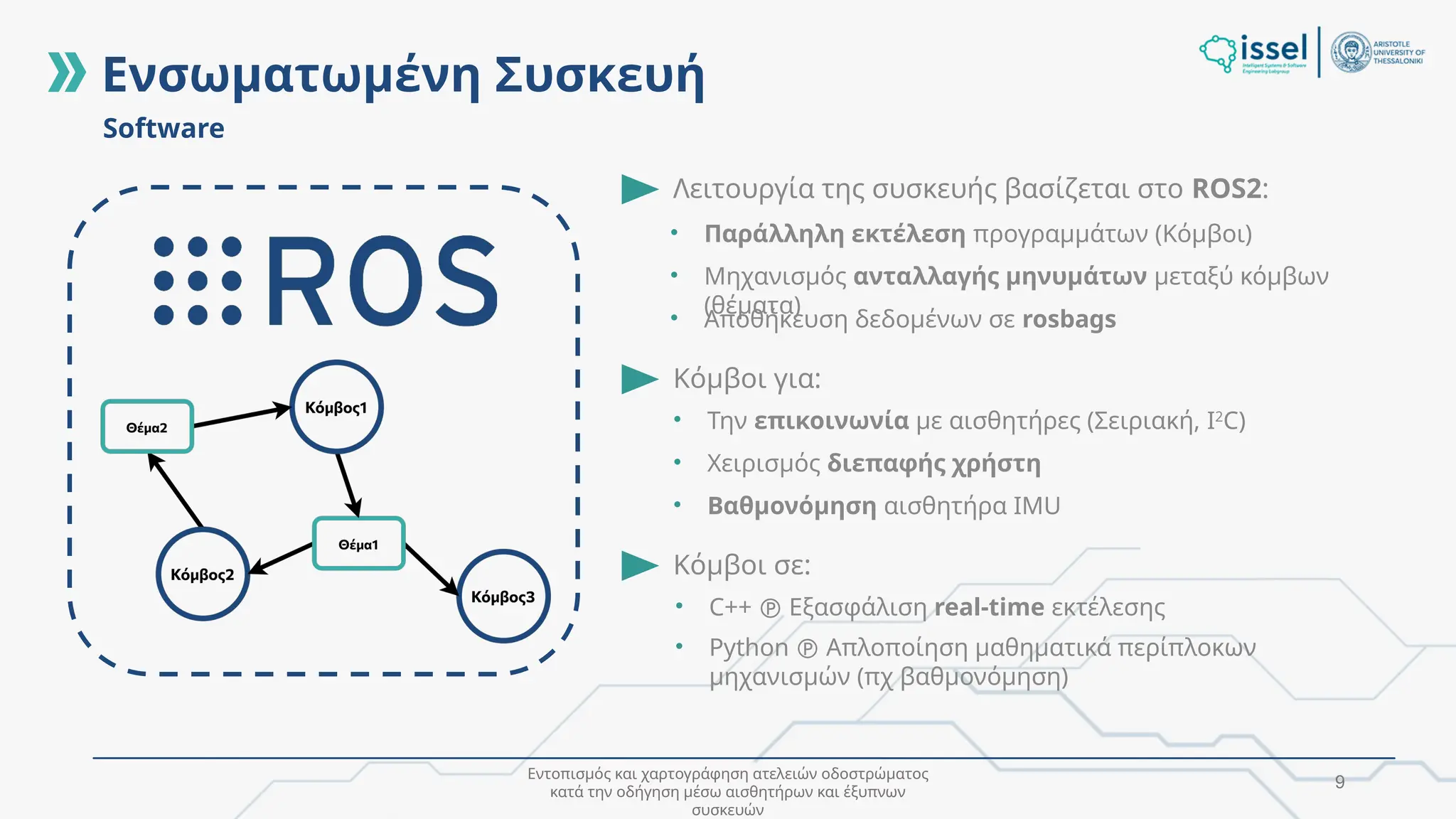Εντοπισμός και χαρτογράφηση ατελειών οδοστρώματος
κατά την οδήγηση μέσω αισθητήρων και έξυπνων
συσκευών
9
Software
Λειτουργία της συσκευής βασίζεται στο ROS2:
Κόμβοι σε:
Κόμβοι για:
• Την επικοινωνία με αισθητήρες (Σειριακή, I2
C)
• Χειρισμός διεπαφής χρήστη
• Βαθμονόμηση αισθητήρα IMU
• Παράλληλη εκτέλεση προγραμμάτων (Κόμβοι)
• Μηχανισμός ανταλλαγής μηνυμάτων μεταξύ κόμβων
(θέματα)
• Αποθήκευση δεδομένων σε rosbags
• C++  Εξασφάλιση real-time εκτέλεσης
• Python  Απλοποίηση μαθηματικά περίπλοκων
μηχανισμών (πχ βαθμονόμηση)
Ενσωματωμένη Συσκευή
 