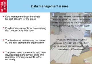 11
Data management issues
 Data management was the single
biggest concern for the group
 Funders’ requirements for data sharing
don’t necessarily filter down
 The two issues researchers are aware
of, are data storage and organisation
 The group need someone to help them
develop data management skills and
represent their requirements to the
university
© Afraid of Ducks/Mark Merrifield CC-BY-NC-SA ViaFlickr
“We just don’t have the skills in relation to data
across the group… we know it’s an issue we
need to deal with and we talk about it forever
but haven’t come up with a solution as yet”
“There is no archiving of everything
produced at PAMELA and because there
are no standard approaches and formats,
data is kept in different places”
 