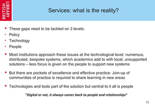 12
Services: what is the reality?
 These gaps need to be tackled on 3 levels:
• Policy
• Technology
• People
 Most institutions approach these issues at the technological level: numerous,
distributed, bespoke systems, which academics add to with local, unsupported
solutions – less focus is given on the people to support new systems
 But there are pockets of excellence and effective practice: Join-up of
communities of practice is required to share learning in new areas
 Technologies and tools part of the solution but central to it all is people
“Digital or not, it always comes back to people and relationships”
 