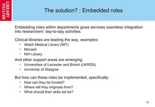 13
The solution? : Embedded roles
Embedding roles within departments gives services seamless integration
into researchers’ day-to-day activities.
Clinical libraries are leading the way, examples:
• Welch Medical Library (MIT)
• Monash
• NIH Library
And other support areas are emerging:
• Universities of Leicester and Bristol (UKRDS)
• University of Glasgow
But how can these roles be implemented, specifically:
• How can they be funded?
• Where will they originate from?
• What should their skills set be?
 