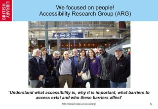 5
We focused on people!
Accessibility Research Group (ARG)
‘Understand what accessibility is, why it is important, what barriers to
access exist and who these barriers affect’
http://www2.cege.ucl.ac.uk/arg/
 