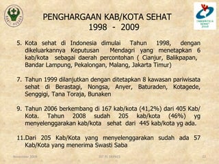 PENGHARGAAN KAB/KOTA SEHAT  1998  -  2009 Kota sehat di Indonesia dimulai  Tahun  1998,  dengan dikeluarkannya Keputusan  Mendagri yang menetapkan 6 kab/kota  sebagai daerah percontohan ( Cianjur, Balikpapan,  Bandar Lampung, Pekalongan, Malang, Jakarta Timur) Tahun 1999 dilanjutkan dengan ditetapkan 8 kawasan pariwisata sehat di Berastagi, Nongsa, Anyer, Baturaden, Kotagede, Senggigi, Tana Toraja, Bunaken Tahun 2006 berkembang di 167 kab/kota (41,2%) dari 405 Kab/Kota. Tahun 2008 sudah 205 kab/kota (46%) yg menyelenggarakan kab/kota  sehat  dari  445 kab/kota yg ada. Dari 205 Kab/Kota yang menyelenggarakan sudah ada 57 Kab/Kota yang menerima Swasti Saba November 2009 DIT PL DEPKES 