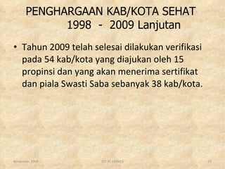 PENGHARGAAN KAB/KOTA SEHAT    1998  -  2009 Lanjutan Tahun 2009 telah selesai dilakukan verifikasi pada 54 kab/kota yang diajukan oleh 15 propinsi dan yang akan menerima sertifikat dan piala Swasti Saba sebanyak 38 kab/kota. November 2009 DIT PL DEPKES 