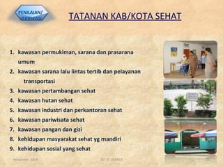 TATANAN KAB/KOTA SEHAT kawasan permukiman, sarana dan prasarana umum kawasan sarana lalu lintas tertib dan pelayanan  transportasi kawasan pertambangan sehat kawasan hutan sehat kawasan industri dan perkantoran sehat kawasan pariwisata sehat kawasan pangan dan gizi kehidupan masyarakat sehat yg mandiri kehidupan sosial yang sehat November 2009 DIT PL DEPKES PENILAIAN/ VERIFIKASI 