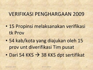 VERIFIKASI PENGHARGAAN 2009 15 Propinsi melaksanakan verifikasi tk Prov 54 kab/kota yang diajukan oleh 15 prov unt diverifikasi Tim pusat Dari 54 KKS    38 KKS dpt sertifikat November 2009 DIT PL DEPKES 