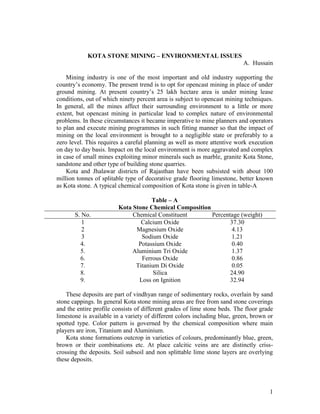 KOTA STONE MINING – ENVIRONMENTAL ISSUES
                                                                           A. Hussain

    Mining industry is one of the most important and old industry supporting the
country’s economy. The present trend is to opt for opencast mining in place of under
ground mining. At present country’s 25 lakh hectare area is under mining lease
conditions, out of which ninety percent area is subject to opencast mining techniques.
In general, all the mines affect their surrounding environment to a little or more
extent, but opencast mining in particular lead to complex nature of environmental
problems. In these circumstances it became imperative to mine planners and operators
to plan and execute mining programmes in such fitting manner so that the impact of
mining on the local environment is brought to a negligible state or preferably to a
zero level. This requires a careful planning as well as more attentive work execution
on day to day basis. Impact on the local environment is more aggravated and complex
in case of small mines exploiting minor minerals such as marble, granite Kota Stone,
sandstone and other type of building stone quarries.
    Kota and Jhalawar districts of Rajasthan have been subsisted with about 100
million tonnes of splitable type of decorative grade flooring limestone, better known
as Kota stone. A typical chemical composition of Kota stone is given in table-A

                                    Table – A
                        Kota Stone Chemical Composition
       S. No.                Chemical Constituent       Percentage (weight)
          1                     Calcium Oxide                  37.30
          2                   Magnesium Oxide                   4.13
          3                     Sodium Oxide                    1.21
         4.                    Potassium Oxide                  0.40
         5.                  Aluminium Tri Oxide                1.37
         6.                     Ferrous Oxide                   0.86
         7.                   Titanium Di Oxide                 0.05
         8.                          Silica                    24.90
         9.                    Loss on Ignition                32.94

    These deposits are part of vindhyan range of sedimentary rocks, overlain by sand
stone cappings. In general Kota stone mining areas are free from sand stone coverings
and the entire profile consists of different grades of lime stone beds. The floor grade
limestone is available in a variety of different colors including blue, green, brown or
spotted type. Color pattern is governed by the chemical composition where main
players are iron, Titanium and Aluminium.
    Kota stone formations outcrop in varieties of colours, predominantly blue, green,
brown or their combinations etc. At place calcitic veins are are distinctly criss-
crossing the deposits. Soil subsoil and non splittable lime stone layers are overlying
these deposits.




                                                                                     1
 