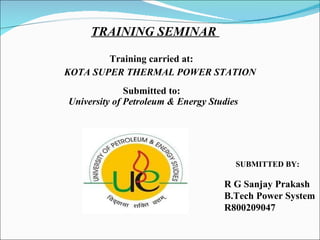 TRAINING SEMINAR  Training carried at: KOTA SUPER THERMAL POWER STATION SUBMITTED BY:   Submitted to: University of Petroleum & Energy Studies R G Sanjay Prakash B.Tech Power System R800209047  