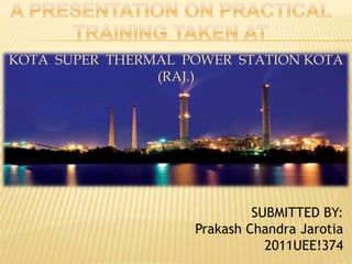 KOTA SUPER THERMAL POWER STATION KOTA 
(RAJ.) 
SUBMITTED BY: 
Prakash Chandra Jarotia 
2011UEE!374 
 