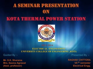A SEMINAR PRESENTATION
ON
ELECTRICAL ENGINEERING
UNIVERSITY COLLEGE OF ENGINEERING ,KOTA
RAGHAV CHITTORA
VII th semester
Electrical Engg.
Mr. S.K. Sharama
Mrs. Seema Agrawal
(Asst. professor)
Guided By :- Presented By :-
Kota thermal power station
 