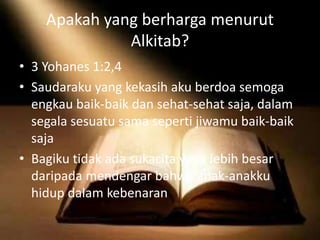 Apakah yang berharga menurut
Alkitab?
• 3 Yohanes 1:2,4
• Saudaraku yang kekasih aku berdoa semoga
engkau baik-baik dan sehat-sehat saja, dalam
segala sesuatu sama seperti jiwamu baik-baik
saja
• Bagiku tidak ada sukacita yang lebih besar
daripada mendengar bahwa anak-anakku
hidup dalam kebenaran
 