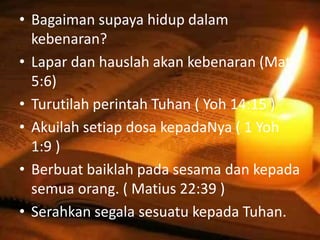 • Bagaiman supaya hidup dalam
kebenaran?
• Lapar dan hauslah akan kebenaran (Mat
5:6)
• Turutilah perintah Tuhan ( Yoh 14:15 )
• Akuilah setiap dosa kepadaNya ( 1 Yoh
1:9 )
• Berbuat baiklah pada sesama dan kepada
semua orang. ( Matius 22:39 )
• Serahkan segala sesuatu kepada Tuhan.
 