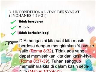 3. UNCONDITIONAL -TAK BERSYARAT
(I YOHANES 4:19-21)
Tidak bersyarat
Mutlak
Tidak berbelah bagi
DIA mengasihi kita saat kita masih
berdosa dengan mengirimkan Yesus ke
salib (Roma 8:32). Tidak ada yang
dapat memisahkan kita dari kasih-Nya.
(Roma 8:37-39). Tuhan sanggup
memelihara kita di dalam kasih setia-
 