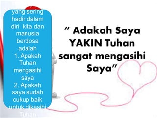 “ Adakah Saya
YAKIN Tuhan
sangat mengasihi
Saya”
Pertanyaan
yang sering
hadir dalam
diri kita dan
manusia
berdosa
adalah
1. Apakah
Tuhan
mengasihi
saya
2. Apakah
saya sudah
cukup baik
untuk dikasihi
Tuhan
 