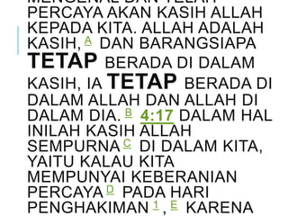 MENGENAL DAN TELAH
PERCAYA AKAN KASIH ALLAH
KEPADA KITA. ALLAH ADALAH
KASIH, A DAN BARANGSIAPA
TETAP BERADA DI DALAM
KASIH, IA TETAP BERADA DI
DALAM ALLAH DAN ALLAH DI
DALAM DIA. B 4:17 DALAM HAL
INILAH KASIH ALLAH
SEMPURNA C DI DALAM KITA,
YAITU KALAU KITA
MEMPUNYAI KEBERANIAN
PERCAYA D PADA HARI
PENGHAKIMAN 1 , E KARENA
 