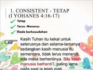 1. CONSISTENT - TETAP
(I YOHANES 4:16-17)
Tetap
Terus -Menerus
Tiada berkesudahan
Kasih Tuhan itu kekal untuk
seterusnya dan selama-lamanya
sedangkan kasih manusia itu
sementara, tidak terus menerus,
ada masa berhentinya. Bila kasih
manusia berhenti? paling lama
 