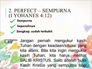 2. PERFECT – SEMPURNA
(I YOHANES 4:12)
Sempurna
Sepenuhnya
Lengkap, sudah terbukti.
Jangan pernah mengukur kasih
Tuhan dengan keadaan/situasi yang
kita alami. Bila kita ingin mengukur
kasih Tuhan, kita harus melihat
SALIB KRISTUS. Salib adalah bukti
Kasih Kristus yang sempurna bagi
 