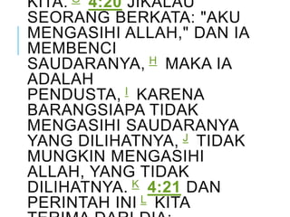 KITA. G 4:20 JIKALAU
SEORANG BERKATA: "AKU
MENGASIHI ALLAH," DAN IA
MEMBENCI
SAUDARANYA, H MAKA IA
ADALAH
PENDUSTA, I KARENA
BARANGSIAPA TIDAK
MENGASIHI SAUDARANYA
YANG DILIHATNYA, J TIDAK
MUNGKIN MENGASIHI
ALLAH, YANG TIDAK
DILIHATNYA. K 4:21 DAN
PERINTAH INI L KITA
 