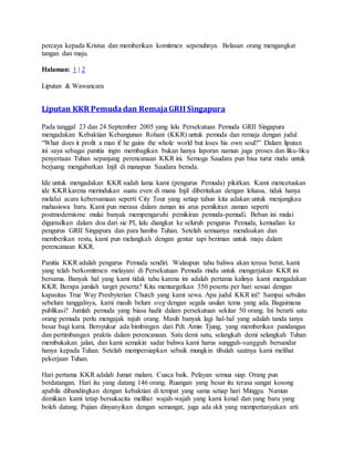 percaya kepada Kristus dan memberikan komitmen sepenuhnya. Belasan orang mengangkat
tangan dan maju.
Halaman: 1 | 2
Liputan & Wawancara
Liputan KKR Pemudadan RemajaGRII Singapura
Pada tanggal 23 dan 24 September 2005 yang lalu Persekutuan Pemuda GRII Singapura
mengadakan Kebaktian Kebangunan Rohani (KKR) untuk pemuda dan remaja dengan judul
“What does it profit a man if he gains the whole world but loses his own soul?” Dalam liputan
ini saya sebagai panitia ingin membagikan bukan hanya laporan namun juga proses dan liku-liku
penyertaan Tuhan sepanjang perencanaan KKR ini. Semoga Saudara pun bisa turut rindu untuk
berjuang mengabarkan Injil di manapun Saudara berada.
Ide untuk mengadakan KKR sudah lama kami (pengurus Pemuda) pikirkan. Kami mencetuskan
ide KKRkarena merindukan suatu even di mana Injil diberitakan dengan leluasa, tidak hanya
melalui acara kebersamaan seperti City Tour yang setiap tahun kita adakan untuk menjangkau
mahasiswa baru. Kami pun merasa dalam zaman ini arus pemikiran zaman seperti
postmodernisme mulai banyak mempengaruhi pemikiran pemuda-pemudi. Beban ini mulai
digumulkan dalam doa dari sie PI, lalu diangkat ke seluruh pengurus Pemuda, kemudian ke
pengurus GRII Singapura dan para hamba Tuhan. Setelah semuanya mendoakan dan
memberikan restu, kami pun melangkah dengan gentar tapi beriman untuk maju dalam
perencanaan KKR.
Panitia KKR adalah pengurus Pemuda sendiri. Walaupun tahu bahwa akan terasa berat, kami
yang telah berkomitmen melayani di Persekutuan Pemuda rindu untuk mengerjakan KKR ini
bersama. Banyak hal yang kami tidak tahu karena ini adalah pertama kalinya kami mengadakan
KKR. Berapa jumlah target peserta? Kita mentargetkan 350 peserta per hari sesuai dengan
kapasitas True Way Presbyterian Church yang kami sewa. Apa judul KKR ini? Sampai sebulan
sebelum tanggalnya, kami masih belum sreg dengan segala usulan tema yang ada. Bagaimana
publikasi? Jumlah pemuda yang biasa hadir dalam persekutuan sekitar 50 orang. Ini berarti satu
orang pemuda perlu mengajak tujuh orang. Masih banyak lagi hal-hal yang adalah tanda tanya
besar bagi kami. Bersyukur ada bimbingan dari Pdt. Amin Tjung, yang memberikan pandangan
dan pertimbangan praktis dalam perencanaan. Satu demi satu, selangkah demi selangkah Tuhan
membukakan jalan, dan kami semakin sadar bahwa kami harus sungguh-sungguh bersandar
hanya kepada Tuhan. Setelah mempersiapkan sebaik mungkin tibalah saatnya kami melihat
pekerjaan Tuhan.
Hari pertama KKR adalah Jumat malam. Cuaca baik. Pelayan semua siap. Orang pun
berdatangan. Hari itu yang datang 146 orang. Ruangan yang besar itu terasa sangat kosong
apabila dibandingkan dengan kebaktian di tempat yang sama setiap hari Minggu. Namun
demikian kami tetap bersukacita melihat wajah-wajah yang kami kenal dan yang baru yang
boleh datang. Pujian dinyanyikan dengan semangat, juga ada skit yang mempertanyakan arti
 