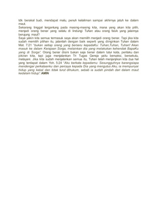 tdk berakal budi, mendapat malu, penuh kelaliman sampai akhirnya jatuh ke dalam
maut.
Sekarang tinggal tergantung pada masing-masing kita, mana yang akan kita pilih,
menjadi orang benar yang selalu di lindungi Tuhan atau orang fasik yang jalannya
berujung maut?
Saya yakin kita semua termasuk saya akan memilih menjadi orang benar. Tapi jika kita
sudah memilih pilihan itu, jalanilah dengan baik seperti yang diinginkan Tuhan dalam
Mat. 7:21 “bukan setiap orang yang berseru kepadaKu: Tuhan,Tuhan, Tuhan! Akan
masuk ke dalam Kerajaan Sorga, melainkan dia yang melakukan kehendak BapaKu
yang di Sorga”. Orang benar disini bukan saja benar dalam tutur kata, perilaku dan
pikiran kita, tapi juga menjalankan Tri Tugas Gereja yaitu bersaksi, bersekutu,
melayani. Jika kita sudah menjalankan semua itu, Tuhan telah menjanjikan kita dua hal
yang terdapat dalam Yoh. 5:24 “Aku berkata kepadamu: Sesungguhnya barangsiapa
mendengar perkataanku dan percaya kepada Dia yang mengutus Aku, ia mempunyai
hidup yang kekal dan tidak turut dihukum, sebab ia sudah pindah dari dalam maut
kedalam hidup”. AMIN
 