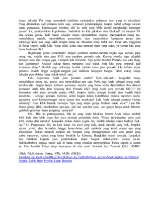 hanya sekedar PA yang menambah kelelahan melanjutkan pelajaran teori yang di sekolahan!
Yang dibutuhkan oleh pemuda tentu saja, semacam pendampingan, tempat curhat sebagai kawan
untuk penguatan, kepercayaan identitas diri ke arah yang lebih kreatif menghadapi tantangan
jaman! Ya, pembentukan kepribadian. Sudahkah itu kita pikirkan atau lakukan? Ini menjadi PR
kita selaku gereja. Jadi bukan sekedar hanya menyalahkan mereka, menyalahkan orang tua,
menyalahkan majelis, menyalahkan pemerintah, atau menyalahkan kemajuan jaman dan
teknologi.Tidak ada yang salah dengan dunia ini. Matahari tetap terbit dari Timur dan tenggelam
di Barat seperti sedia kala. Yang salah, kalau mau mencari siapa yang salah, ya semua kita yang
harus berbenah diri!
Bagaimana peran pemerintah? Jangan serahkan mentah-mentah begitu saja kepada para
orang tua, majelis atau guru SHA atau pembina pemuda saja. Karena mereka juga adqalah
harapan nusa dan bangsa juga. Harapan kita bersama! Apa peran Menteri Pemuda dan olah Raga
dan jajarannya? Apakah cukup hanya mengurus soal sepak bola kita yang terpuruk jadi
tertawaan dunia? Buatlah juga sekiranya bentuk melalui mana para pemuda kita terbina sejak
generasi mudah hingga sungguh-sungguh jadi mahkota harqapan bangsa. Tidak cukup hanya
sekedar penyuluhan yang sekali-sekali saja.
Lalu bagaimana Anda para pemuda sendiri? Nah...nah..nah... Janganlah hanya
menyalahkan orang tua, gereja, atau menyalahkan apa saja. Perlu juga Anda sebagai orang muda
koreksi diri. Jangan hanya terbawa perasaan, merasa yang harus serba diperhatikan dan dituruti
kemauan! Anda tahu latar belakang Hari Pemuda GKE (bagi Anda para pemuda GKE)?! Itu
dicetuskan oleh para pemuda gereja GKE tempoe doelo, sebagai bentuk atau wadah bukti
kreativitas , sebagai pemuda beriman, ambil bagian dalam keterlibatan mereka memberi warna
gerejanya demi kesinambungan masa depan dan kesaksian! Lalu Anda sebagai pemuda Gereja
sekarang? Atau lebih banyak bertanya “apa yang dapat gereja berikan untuk saya?” Lalu bila
dirasa gereja tidak memberikan apa-apa, jadi lari sani-lari sana, cari gereja hanya untuk hiburan,
gedebak-gedebuk drum pengiring nyanyian?
Oh... Bila itu pertanyaannya, bila itu yang Anda lakukan, berarti Anda bukan tambah
lebih baik dan lebih maju dari para pemuda pendahulu Anda. Walau intelektualitas anda jauh
lebih mafan dari mereka! Kuasailah dirimu dalam segala hal. Jadilah teladan dalam berbuat baik.
(ay.7-8). Penguasaan diri, itu kata kunci. Itu awal yang baik, untuk memilih yang baik, berpikir
secara jernih, dan bertindak hingga benar-benar jadi mahkota yang indah sesuai apa yang
diharapkan. Bukan menjadi sampah tak berguna yang ditenggelamkan oleh arus jaman yang
serba menawan, namun yang hanya berakhir ke kuburan. Bangkitlah wahai pemuda. Lanjutkan
dan buktikan kepada para pendahulumu, tanpa banyak embel-embel picisan ini-itu.
Buktikanbahwa engkau masih ada di mana orang semakin menyepelekan Tuhan seperti di jaman
ini. Dan buatlah Tuhan tetap tersenyum di atas sana! Selamat hari Pemuda GKE. AMIN!
(Oleh: Pdt.Kristinus Unting, STh., M.Div (GKE))
Kirimkan Ini lewat EmailBlogThis!Berbagi ke TwitterBerbagi ke FacebookBagikan ke Pinterest
Posting Lebih Baru Posting Lama Beranda
 