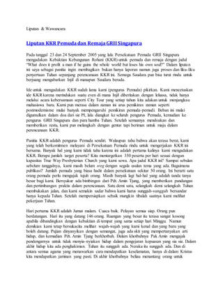 Liputan & Wawancara
Liputan KKR Pemudadan RemajaGRII Singapura
Pada tanggal 23 dan 24 September 2005 yang lalu Persekutuan Pemuda GRII Singapura
mengadakan Kebaktian Kebangunan Rohani (KKR) untuk pemuda dan remaja dengan judul
“What does it profit a man if he gains the whole world but loses his own soul?” Dalam liputan
ini saya sebagai panitia ingin membagikan bukan hanya laporan namun juga proses dan liku-liku
penyertaan Tuhan sepanjang perencanaan KKR ini. Semoga Saudara pun bisa turut rindu untuk
berjuang mengabarkan Injil di manapun Saudara berada.
Ide untuk mengadakan KKR sudah lama kami (pengurus Pemuda) pikirkan. Kami mencetuskan
ide KKRkarena merindukan suatu even di mana Injil diberitakan dengan leluasa, tidak hanya
melalui acara kebersamaan seperti City Tour yang setiap tahun kita adakan untuk menjangkau
mahasiswa baru. Kami pun merasa dalam zaman ini arus pemikiran zaman seperti
postmodernisme mulai banyak mempengaruhi pemikiran pemuda-pemudi. Beban ini mulai
digumulkan dalam doa dari sie PI, lalu diangkat ke seluruh pengurus Pemuda, kemudian ke
pengurus GRII Singapura dan para hamba Tuhan. Setelah semuanya mendoakan dan
memberikan restu, kami pun melangkah dengan gentar tapi beriman untuk maju dalam
perencanaan KKR.
Panitia KKR adalah pengurus Pemuda sendiri. Walaupun tahu bahwa akan terasa berat, kami
yang telah berkomitmen melayani di Persekutuan Pemuda rindu untuk mengerjakan KKR ini
bersama. Banyak hal yang kami tidak tahu karena ini adalah pertama kalinya kami mengadakan
KKR. Berapa jumlah target peserta? Kita mentargetkan 350 peserta per hari sesuai dengan
kapasitas True Way Presbyterian Church yang kami sewa. Apa judul KKR ini? Sampai sebulan
sebelum tanggalnya, kami masih belum sreg dengan segala usulan tema yang ada. Bagaimana
publikasi? Jumlah pemuda yang biasa hadir dalam persekutuan sekitar 50 orang. Ini berarti satu
orang pemuda perlu mengajak tujuh orang. Masih banyak lagi hal-hal yang adalah tanda tanya
besar bagi kami. Bersyukur ada bimbingan dari Pdt. Amin Tjung, yang memberikan pandangan
dan pertimbangan praktis dalam perencanaan. Satu demi satu, selangkah demi selangkah Tuhan
membukakan jalan, dan kami semakin sadar bahwa kami harus sungguh-sungguh bersandar
hanya kepada Tuhan. Setelah mempersiapkan sebaik mungkin tibalah saatnya kami melihat
pekerjaan Tuhan.
Hari pertama KKR adalah Jumat malam. Cuaca baik. Pelayan semua siap. Orang pun
berdatangan. Hari itu yang datang 146 orang. Ruangan yang besar itu terasa sangat kosong
apabila dibandingkan dengan kebaktian di tempat yang sama setiap hari Minggu. Namun
demikian kami tetap bersukacita melihat wajah-wajah yang kami kenal dan yang baru yang
boleh datang. Pujian dinyanyikan dengan semangat, juga ada skit yang mempertanyakan arti
hidup, dan kemudian Pdt. Amin Tjung berkhotbah. Dalam khotbahnya Pak Amin mengajak
pendengarnya untuk tidak menyia-nyiakan hidup dalam pengejaran kepuasan yang sia sia. Dalam
akhir hidup kita ada penghakiman. Tuhan itu sungguh ada. Neraka itu sungguh ada. Dan di
antara semua agama yang menawarkan cara mendapatkan keselamatan, hanya di dalam Kristus
kita mendapatkan jaminan yang pasti. Di akhir khotbahnya beliau menantang orang untuk
 