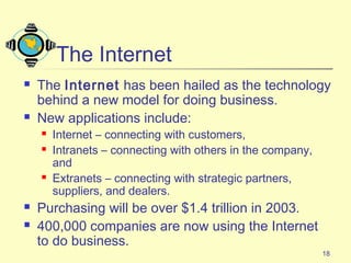 18
The Internet
 The Internet has been hailed as the technology
behind a new model for doing business.
 New applications include:
 Internet – connecting with customers,
 Intranets – connecting with others in the company,
and
 Extranets – connecting with strategic partners,
suppliers, and dealers.
 Purchasing will be over $1.4 trillion in 2003.
 400,000 companies are now using the Internet
to do business.
 