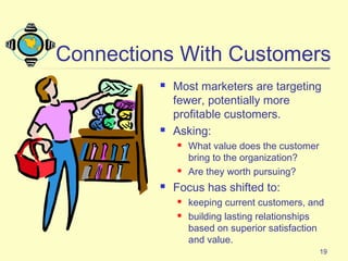 19
Connections With Customers
 Most marketers are targeting
fewer, potentially more
profitable customers.
 Asking:
 What value does the customer
bring to the organization?
 Are they worth pursuing?
 Focus has shifted to:
 keeping current customers, and
 building lasting relationships
based on superior satisfaction
and value.
 