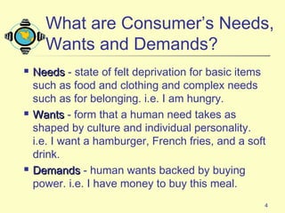 4
 NeedsNeeds - state of felt deprivation for basic items
such as food and clothing and complex needs
such as for belonging. i.e. I am hungry.
 WantsWants - form that a human need takes as
shaped by culture and individual personality.
i.e. I want a hamburger, French fries, and a soft
drink.
 DemandsDemands - human wants backed by buying
power. i.e. I have money to buy this meal.
What are Consumer’s Needs,
Wants and Demands?
 
