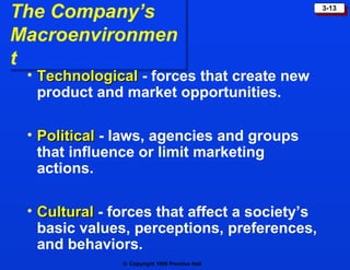 The Company’s Macroenvironment Technological  - forces that create new product and market opportunities. Political  - laws, agencies and groups that influence or limit marketing actions. Cultural  - forces that affect a society’s basic values, perceptions, preferences, and behaviors. 