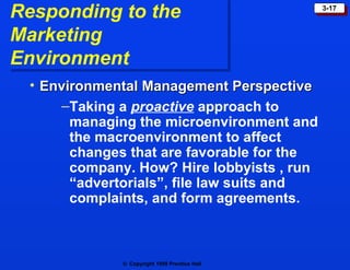 Responding to the  Marketing Environment Environmental Management Perspective  Taking a   proactive   approach to managing the microenvironment and the macroenvironment to affect changes that are favorable for the company. How? Hire lobbyists , run “advertorials”, file law suits and complaints, and form agreements.  