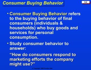 Consumer Buying Behavior                     5-2




 • Consumer Buying Behavior refers
   to the buying behavior of final
   consumers (individuals &
   households) who buy goods and
   services for personal
   consumption.
 • Study consumer behavior to
   answer:
   “How do consumers respond to
   marketing efforts the company
   might use?”
            © Copyright 1999 Prentice Hall
 