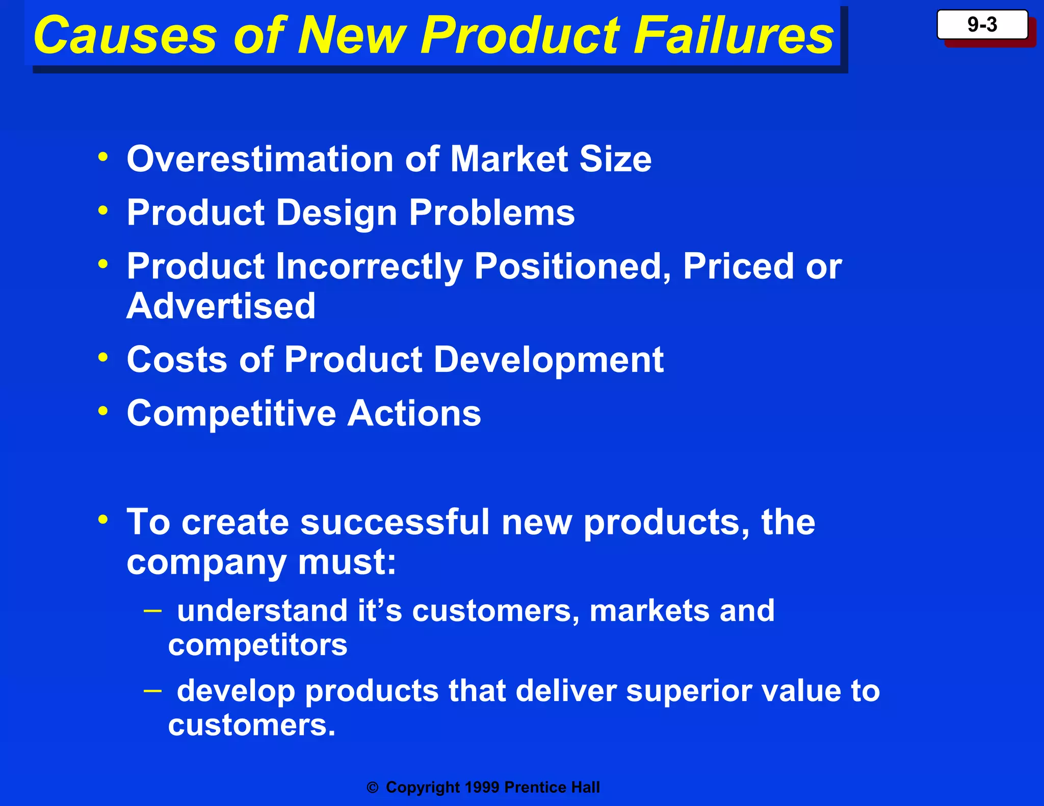Causes of New Product Failures
Causes of New Product Failures
• Overestimation of Market Size
• Product Design Problems
• Product Incorrectly Positioned, Priced or
Advertised
• Costs of Product Development
• Competitive Actions
• To create successful new products, the
company must:
– understand it’s customers, markets and
competitors
– develop products that deliver superior value to
customers.
© Copyright 1999 Prentice Hall

9-3
9-3

 