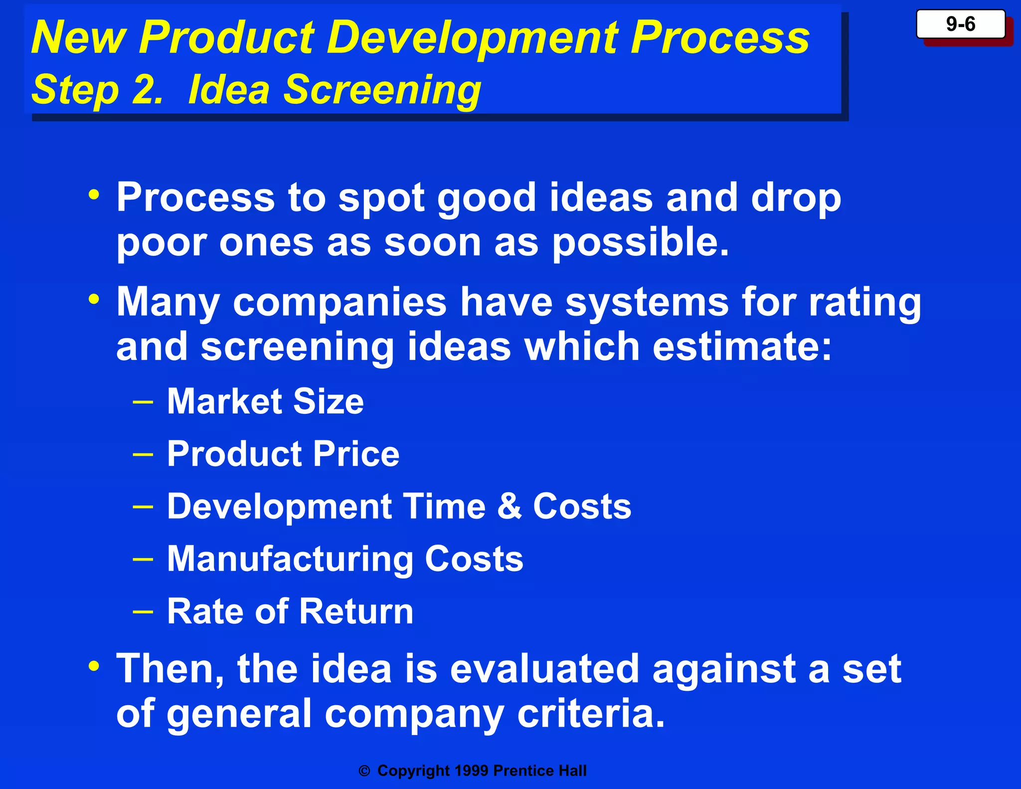 New Product Development Process
New Product Development Process
Step 2. Idea Screening
Step 2. Idea Screening

• Process to spot good ideas and drop
poor ones as soon as possible.
• Many companies have systems for rating
and screening ideas which estimate:
–
–
–
–
–

Market Size
Product Price
Development Time & Costs
Manufacturing Costs
Rate of Return

• Then, the idea is evaluated against a set
of general company criteria.
© Copyright 1999 Prentice Hall

9-6
9-6

 
