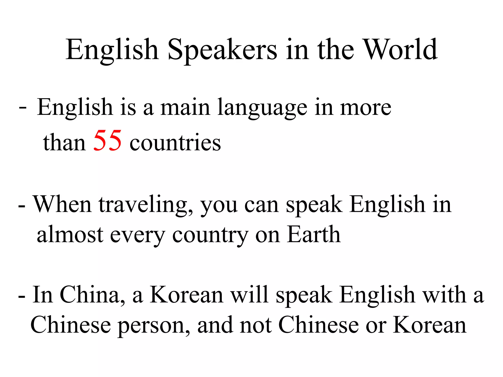 English Speakers in the World
- English is a main language in more
than 55 countries
- When traveling, you can speak English in
almost every country on Earth
- In China, a Korean will speak English with a
Chinese person, and not Chinese or Korean
 