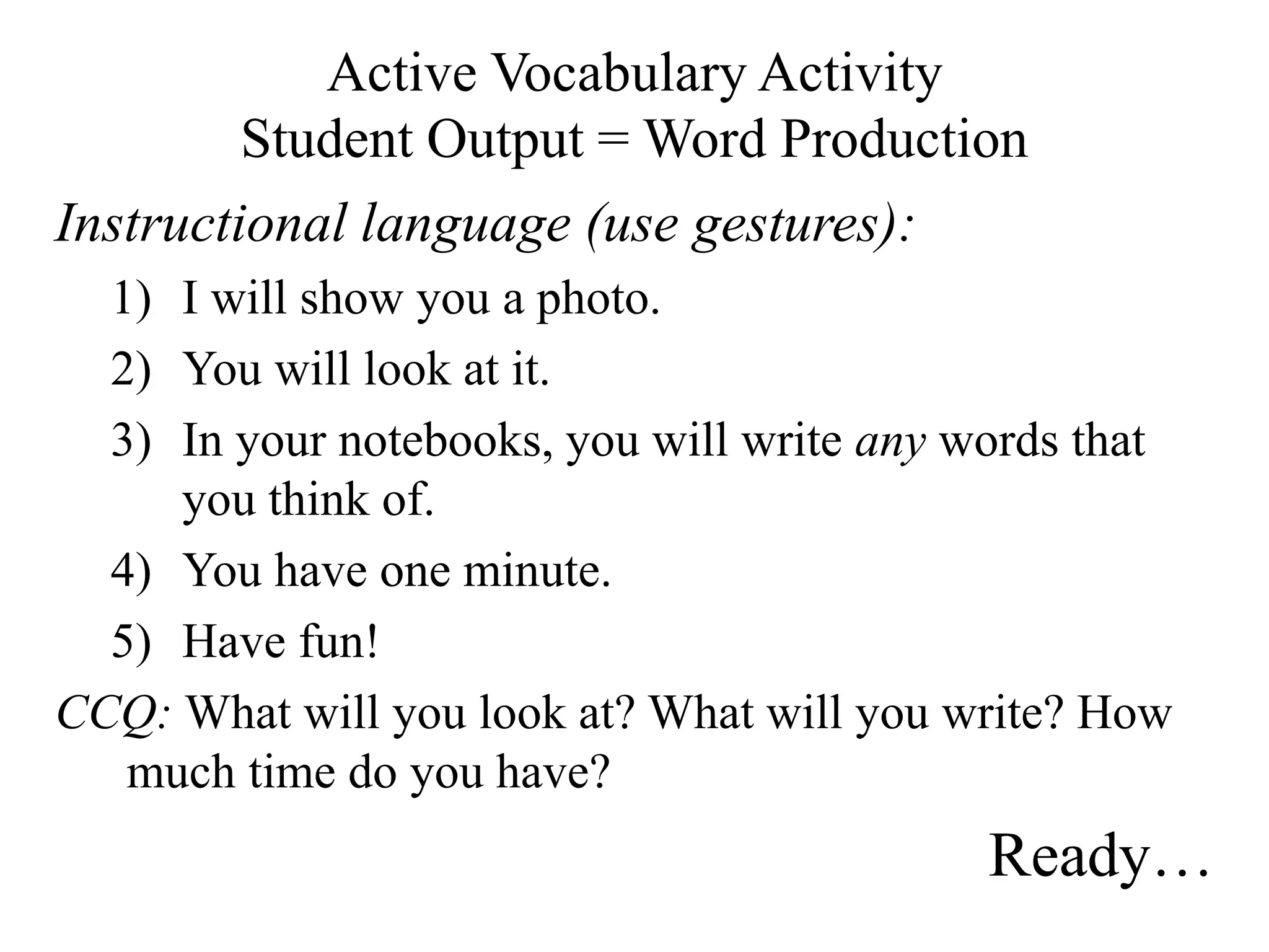 Active Vocabulary Activity
Student Output = Word Production
Instructional language (use gestures):
1) I will show you a photo.
2) You will look at it.
3) In your notebooks, you will write any words that
you think of.
4) You have one minute.
5) Have fun!
CCQ: What will you look at? What will you write? How
much time do you have?
Ready…
 