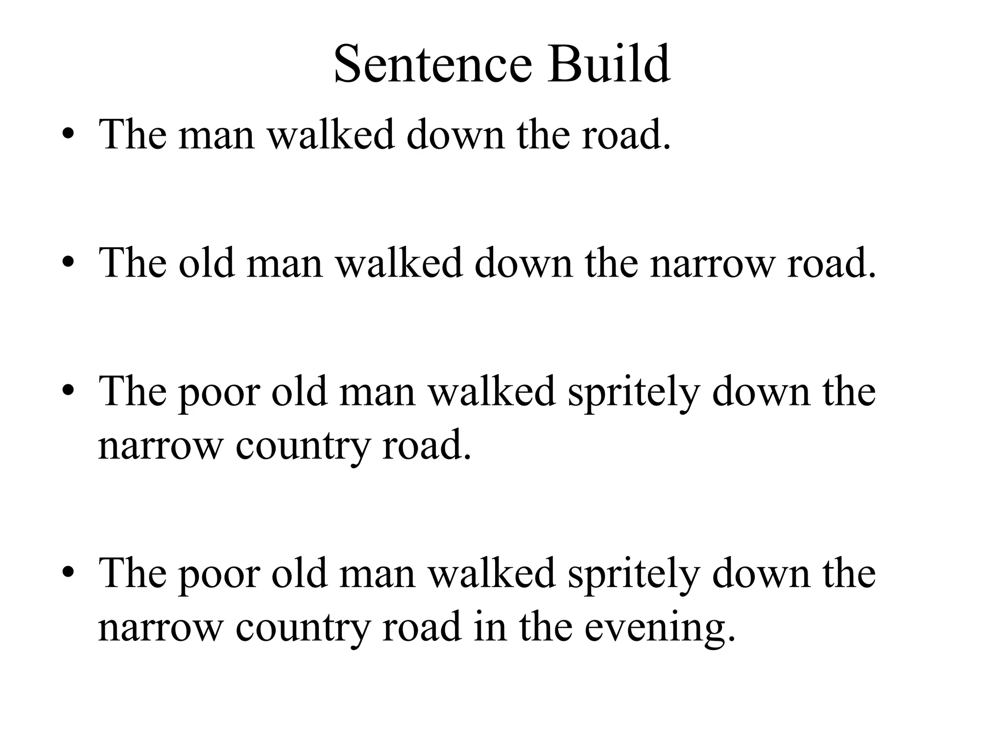 Sentence Build
• The man walked down the road.
• The old man walked down the narrow road.
• The poor old man walked spritely down the
narrow country road.
• The poor old man walked spritely down the
narrow country road in the evening.
 