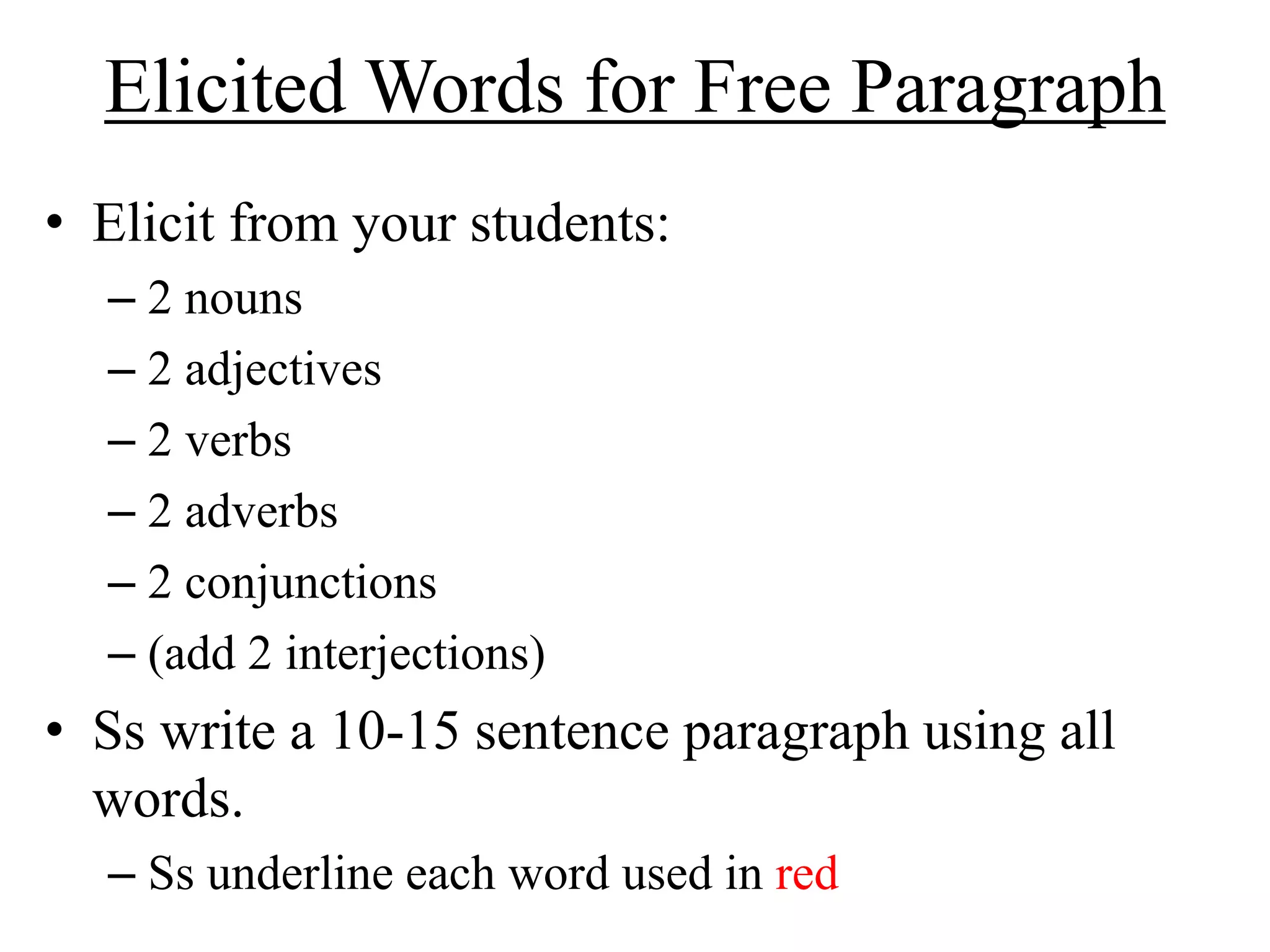 Elicited Words for Free Paragraph
• Elicit from your students:
– 2 nouns
– 2 adjectives
– 2 verbs
– 2 adverbs
– 2 conjunctions
– (add 2 interjections)
• Ss write a 10-15 sentence paragraph using all
words.
– Ss underline each word used in red
 