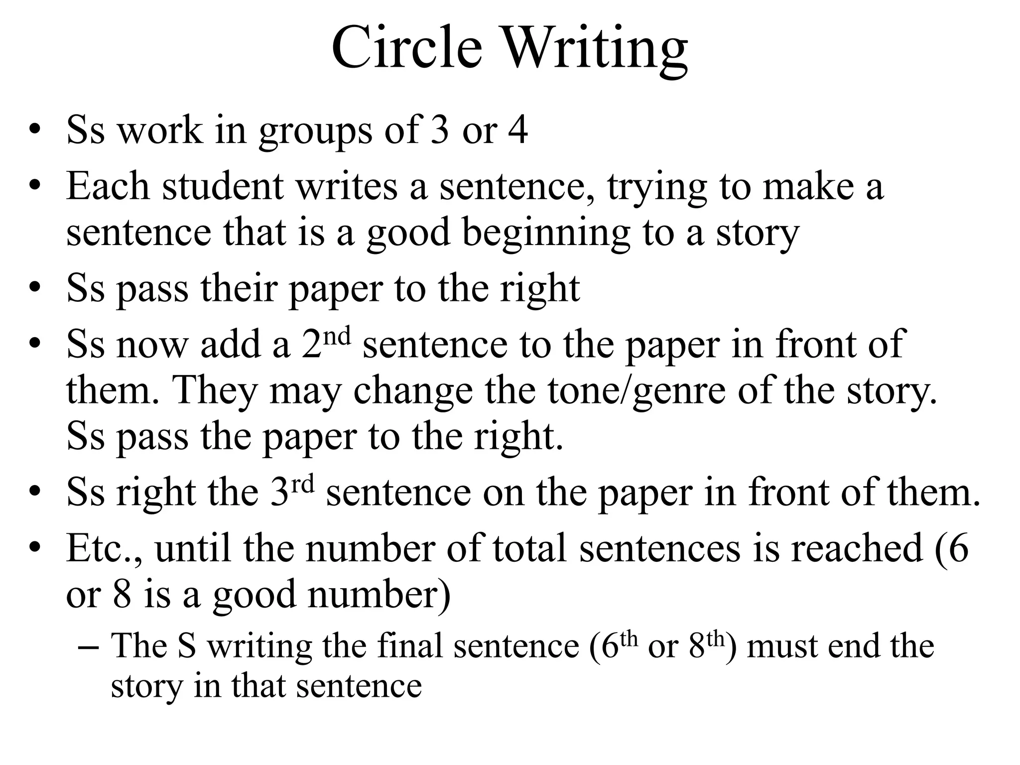 Circle Writing
• Ss work in groups of 3 or 4
• Each student writes a sentence, trying to make a
sentence that is a good beginning to a story
• Ss pass their paper to the right
• Ss now add a 2nd sentence to the paper in front of
them. They may change the tone/genre of the story.
Ss pass the paper to the right.
• Ss right the 3rd sentence on the paper in front of them.
• Etc., until the number of total sentences is reached (6
or 8 is a good number)
– The S writing the final sentence (6th or 8th) must end the
story in that sentence
 